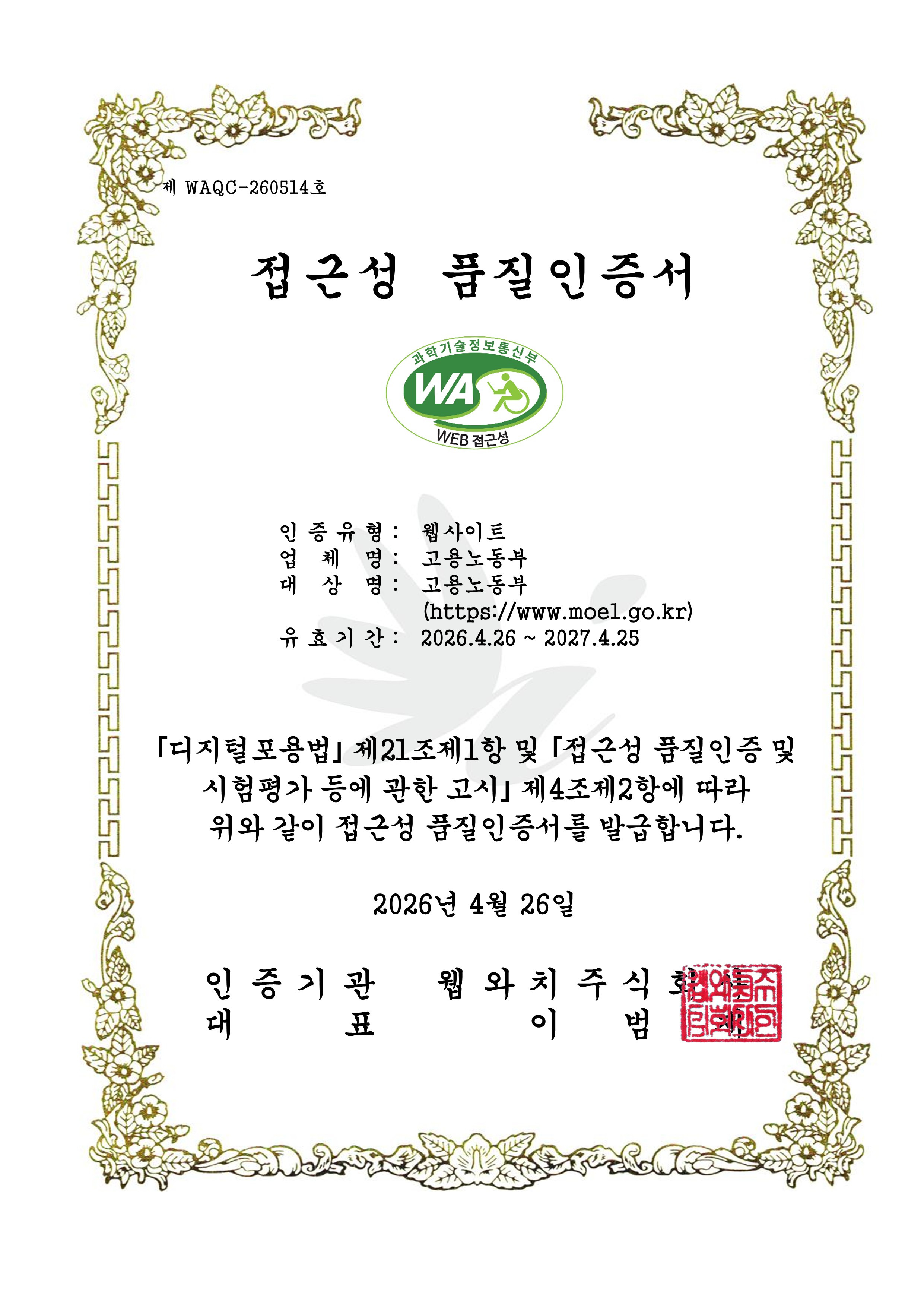 제 WAQC-260514호 (임시)정보통신접근성 품질인증서 | (마크이미지)과학기술정보통신부 WA, WEB 접근성 | 인증유형 : 웹 접근성, 운영기관 : 고용노동부, 사이트명 : 고용노동부, 사이트주소 : https://www.moel.go.kr, 인증기간 : 2026.4.26 ~ 2027.4.25 | ※ 곧「디지털포용법」 하위의 접근성 품질인증 고시가 행정예고 및 공포될 예정으로 공포 시점 이전까지 본 임시 품질인증서가 품질인증의 사실을 증명합니다.(고시 공포 이후 정식 품질인증서 재발급 예정) 2026년 4월 26일 인증기관대표 웹와치주식회사 이범재(직인)